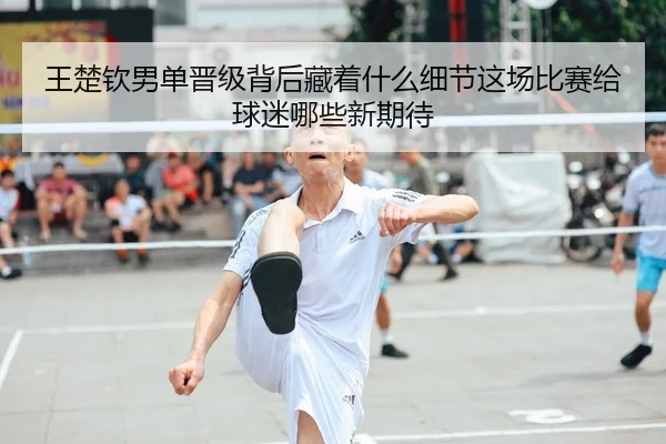 王楚钦男单晋级背后藏着什么细节这场比赛给球迷哪些新期待